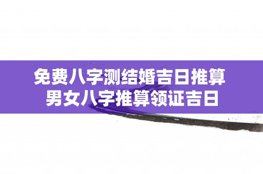 免费八字测结婚吉日推算 男女八字推算领证吉日