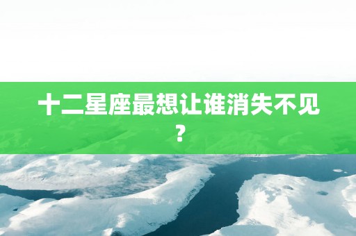 十二星座最想让谁消失不见？