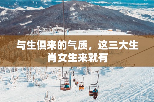 与生俱来的气质，这三大生肖女生来就有