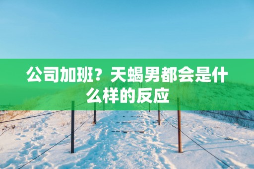 公司加班？天蝎男都会是什么样的反应
