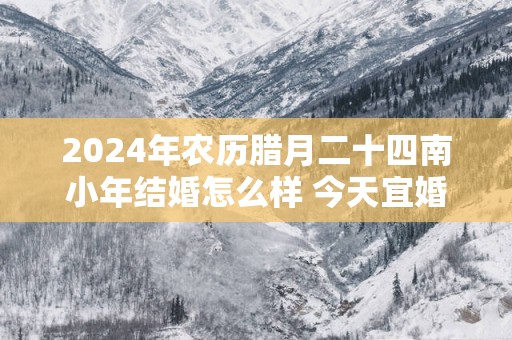 2025年农历腊月二十四南小年结婚怎么样 今天宜婚嫁吗