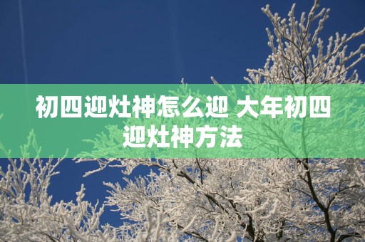 初四迎灶神怎么迎 大年初四迎灶神方法