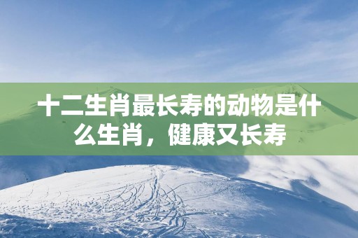 十二生肖最长寿的动物是什么生肖，健康又长寿
