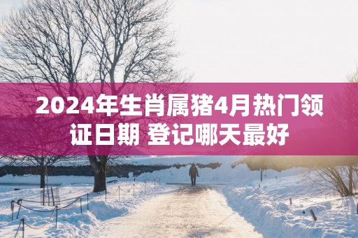 2025年生肖属猪4月热门领证日期 登记哪天最好