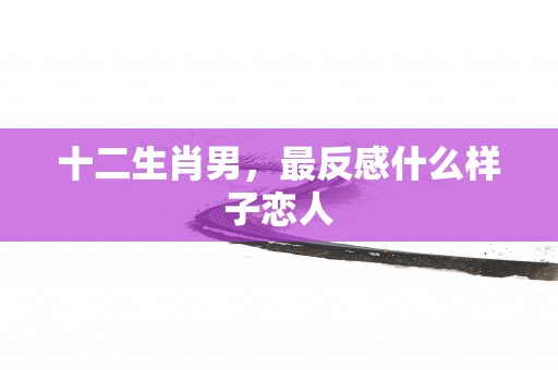 十二生肖男，最反感什么样子恋人