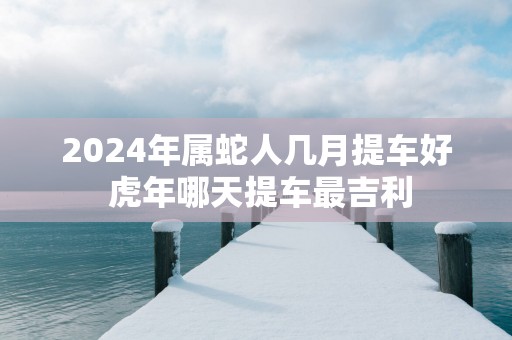 2025年属蛇人几月提车好 蛇年哪天提车最吉利