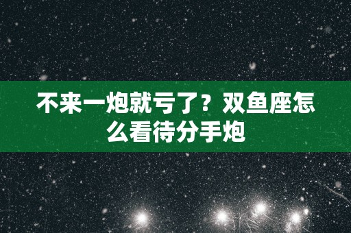 不来一炮就亏了？双鱼座怎么看待分手炮