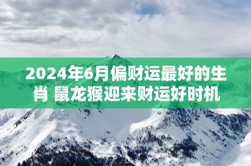 2025年6月偏财运最好的生肖 鼠龙猴迎来财运好时机