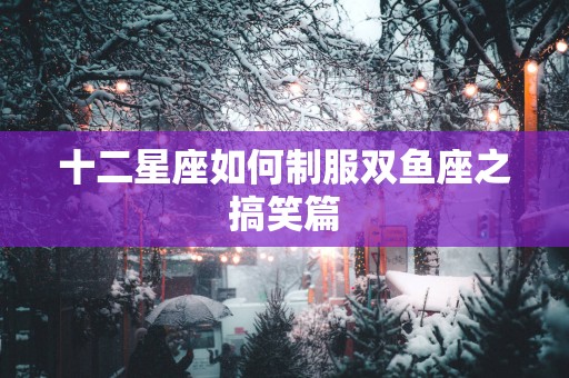 十二星座如何制服双鱼座之搞笑篇 十二星座如何制服双鱼座之搞笑篇