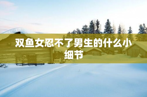 双鱼女忍不了男生的什么小细节 双鱼女忍不了男生的什么小细节