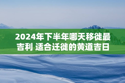 2025年下半年哪天移徙最吉利 适合迁徙的黄道吉日