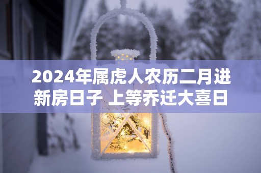 2025年属虎人农历二月进新房日子 上等乔迁大喜日