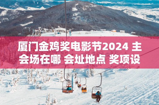 厦门金鸡奖电影节2025 主会场在哪 会址地点 奖项设置