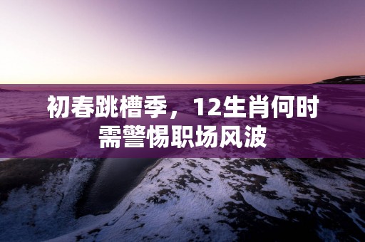 初春跳槽季，12生肖何时需警惕职场风波