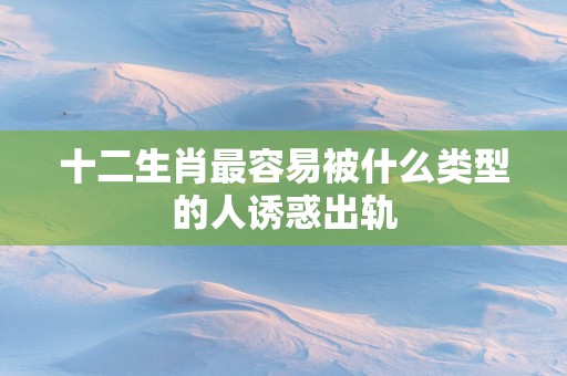 十二生肖最容易被什么类型的人诱惑出轨