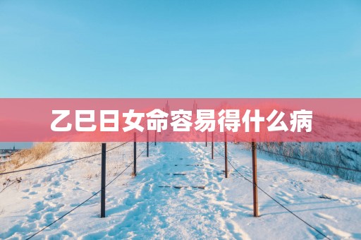 乙巳日女命容易得什么病