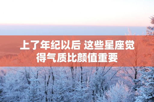 上了年纪以后 这些星座觉得气质比颜值重要
