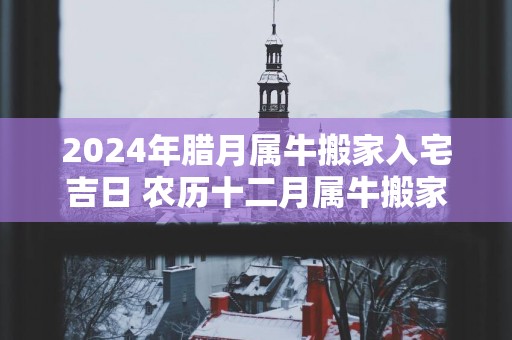 2025年腊月属牛搬家入宅吉日 农历十二月属牛搬家好日子