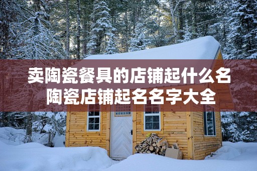 卖陶瓷餐具的店铺起什么名 陶瓷店铺起名名字大全