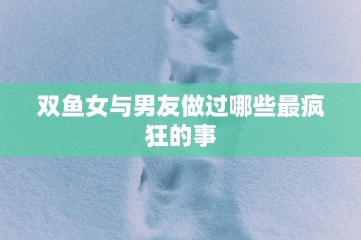 双鱼女与男友做过哪些最疯狂的事