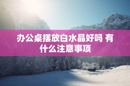 办公桌摆放白水晶好吗 有什么注意事项