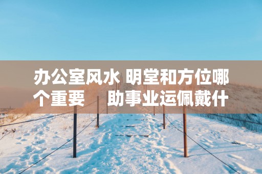 办公室风水 明堂和方位哪个重要 　助事业运佩戴什么最好