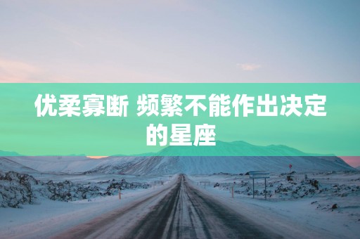 优柔寡断 频繁不能作出决定的星座