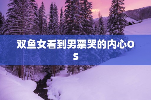 双鱼女看到男票哭的内心OS
