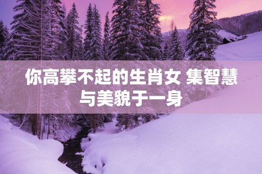 你高攀不起的生肖女 集智慧与美貌于一身