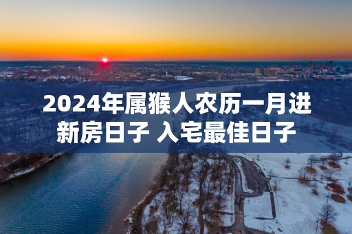 2025年属猴人农历一月进新房日子 入宅最佳日子