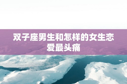 双子座男生和怎样的女生恋爱最头痛