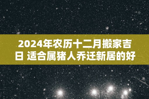 2025年农历十二月搬家吉日 适合属猪人乔迁新居的好日子