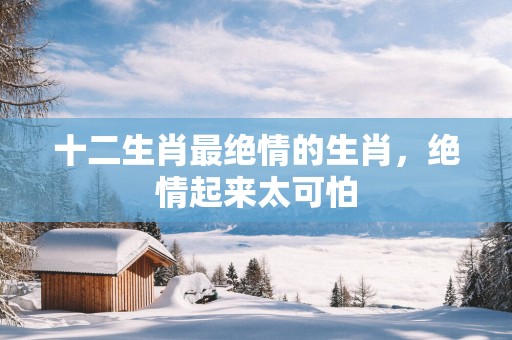 十二生肖最绝情的生肖，绝情起来太可怕