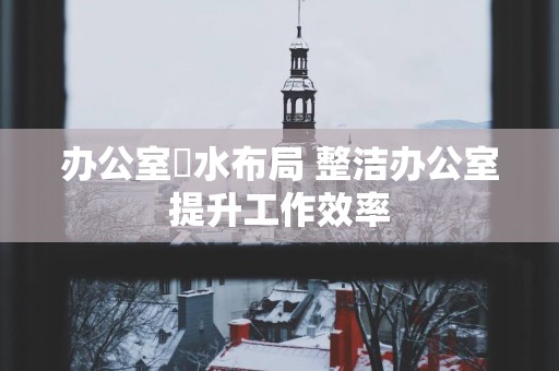 办公室風水布局 整洁办公室提升工作效率