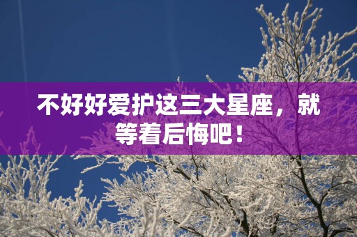 不好好爱护这三大星座，就等着后悔吧！