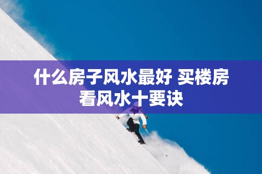 什么房子风水最好 买楼房看风水十要诀