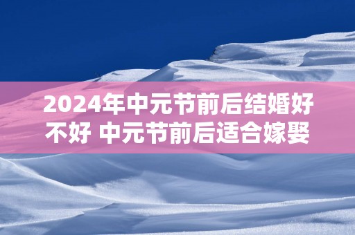 2025年中元节前后结婚好不好 中元节前后适合嫁娶么