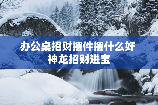 办公桌招财摆件摆什么好 神龙招财进宝