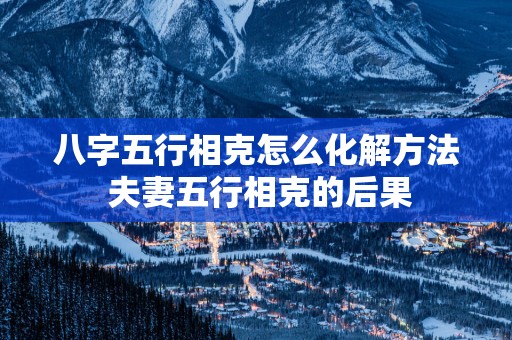 八字五行相克怎么化解方法 夫妻五行相克的后果