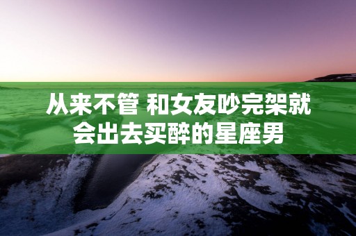 从来不管 和女友吵完架就会出去买醉的星座男