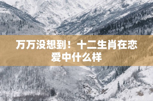 万万没想到！十二生肖在恋爱中什么样