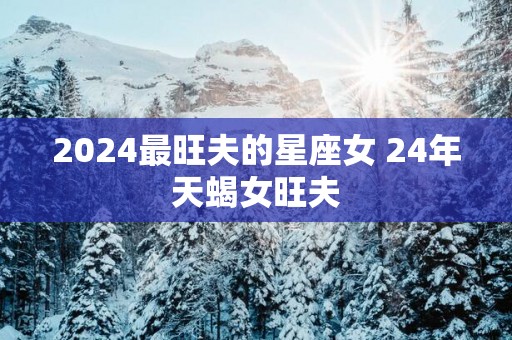 2025最旺夫的星座女 24年天蝎女旺夫