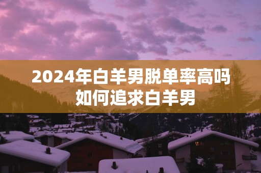 2025年白羊男脱单率高吗  如何追求白羊男