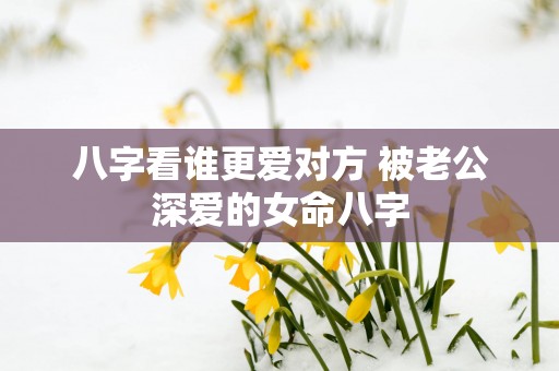 八字看谁更爱对方 被老公深爱的女命八字