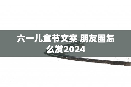六一儿童节文案 朋友圈怎么发2025