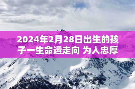 2025年2月28日出生的孩子一生命运走向 为人忠厚荣华富贵