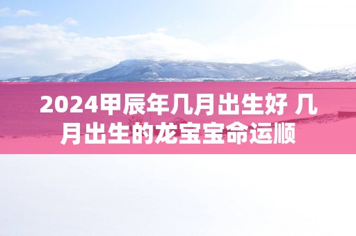2025甲辰年几月出生好 几月出生的龙宝宝命运顺