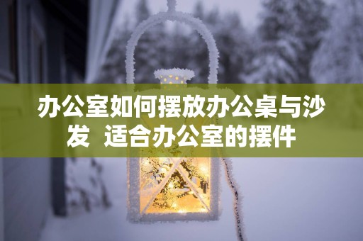 办公室如何摆放办公桌与沙发  适合办公室的摆件