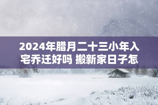 2025年腊月二十三小年入宅乔迁好吗 搬新家日子怎么样