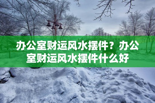 办公室财运风水摆件？办公室财运风水摆件什么好